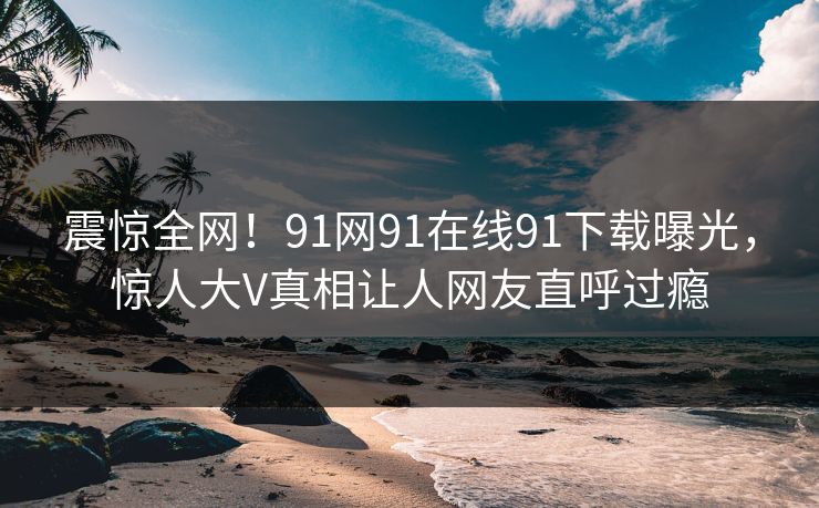 震惊全网！91网91在线91下载曝光，惊人大V真相让人网友直呼过瘾