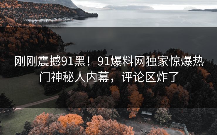 刚刚震撼91黑！91爆料网独家惊爆热门神秘人内幕，评论区炸了
