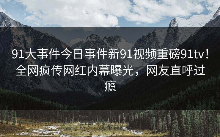 91大事件今日事件新91视频重磅91tv！全网疯传网红内幕曝光，网友直呼过瘾