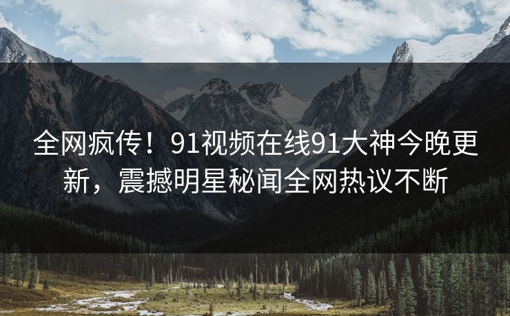 全网疯传！91视频在线91大神今晚更新，震撼明星秘闻全网热议不断