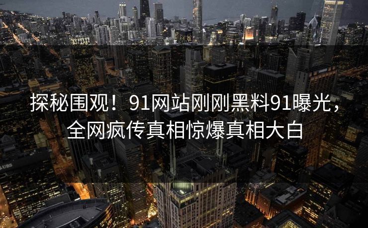 探秘围观！91网站刚刚黑料91曝光，全网疯传真相惊爆真相大白
