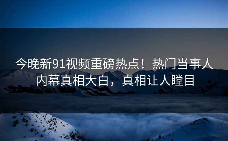 今晚新91视频重磅热点！热门当事人内幕真相大白，真相让人瞠目