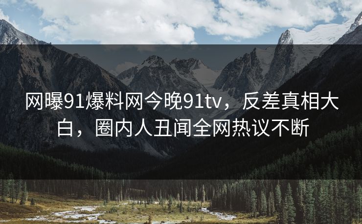 网曝91爆料网今晚91tv，反差真相大白，圈内人丑闻全网热议不断