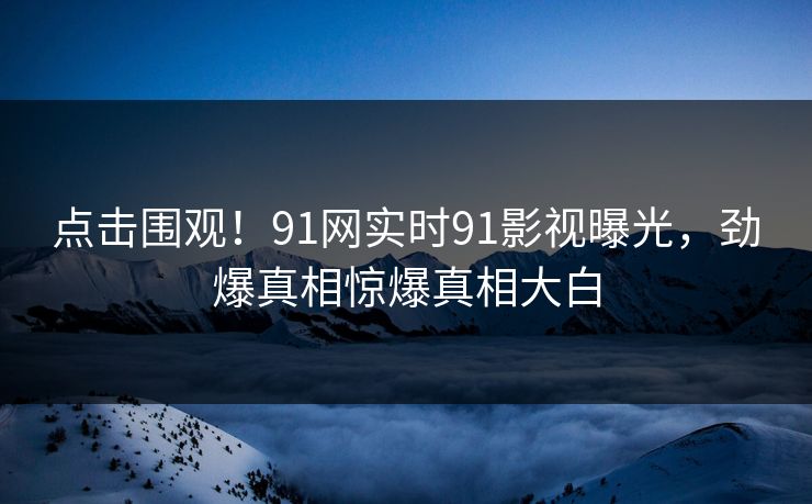 点击围观！91网实时91影视曝光，劲爆真相惊爆真相大白