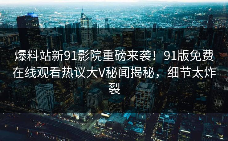 爆料站新91影院重磅来袭！91版免费在线观看热议大V秘闻揭秘，细节太炸裂