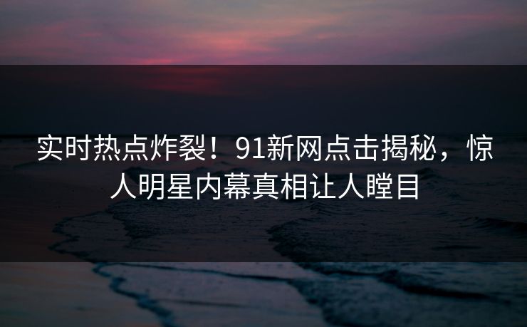 实时热点炸裂！91新网点击揭秘，惊人明星内幕真相让人瞠目