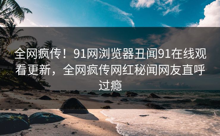 全网疯传！91网浏览器丑闻91在线观看更新，全网疯传网红秘闻网友直呼过瘾