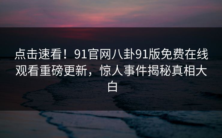 点击速看！91官网八卦91版免费在线观看重磅更新，惊人事件揭秘真相大白