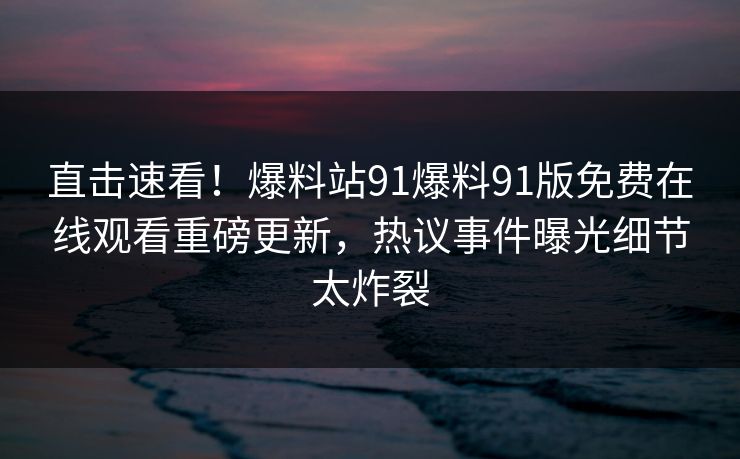 直击速看！爆料站91爆料91版免费在线观看重磅更新，热议事件曝光细节太炸裂