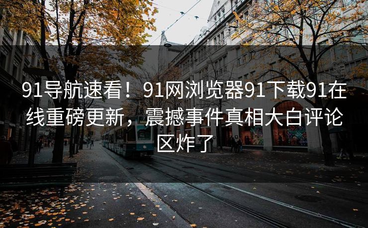 91导航速看！91网浏览器91下载91在线重磅更新，震撼事件真相大白评论区炸了