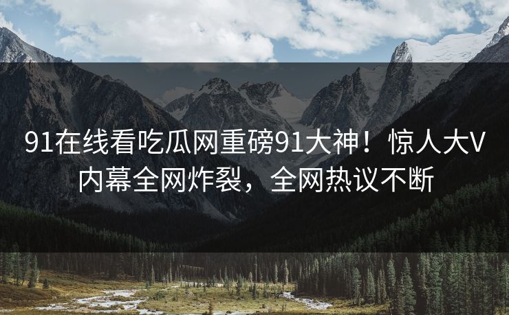 91在线看吃瓜网重磅91大神！惊人大V内幕全网炸裂，全网热议不断