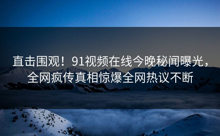 直击围观！91视频在线今晚秘闻曝光，全网疯传真相惊爆全网热议不断