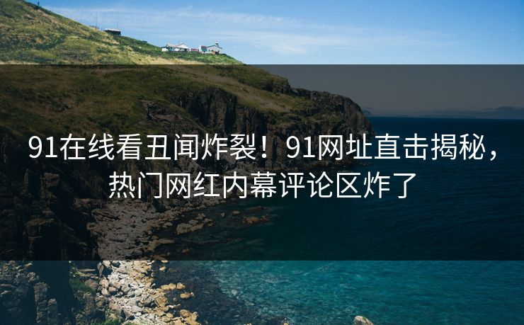 91在线看丑闻炸裂！91网址直击揭秘，热门网红内幕评论区炸了