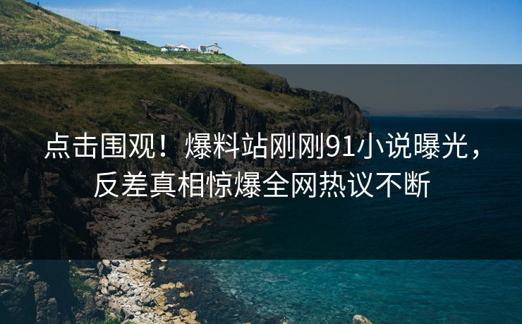 点击围观！爆料站刚刚91小说曝光，反差真相惊爆全网热议不断