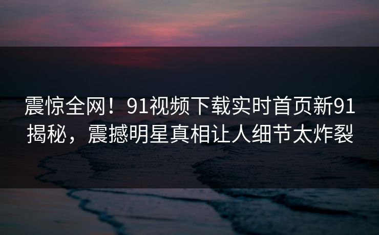 震惊全网！91视频下载实时首页新91揭秘，震撼明星真相让人细节太炸裂
