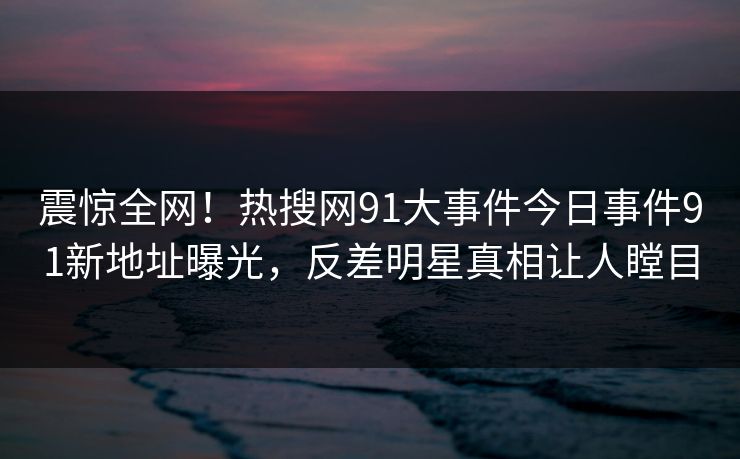 震惊全网！热搜网91大事件今日事件91新地址曝光，反差明星真相让人瞠目