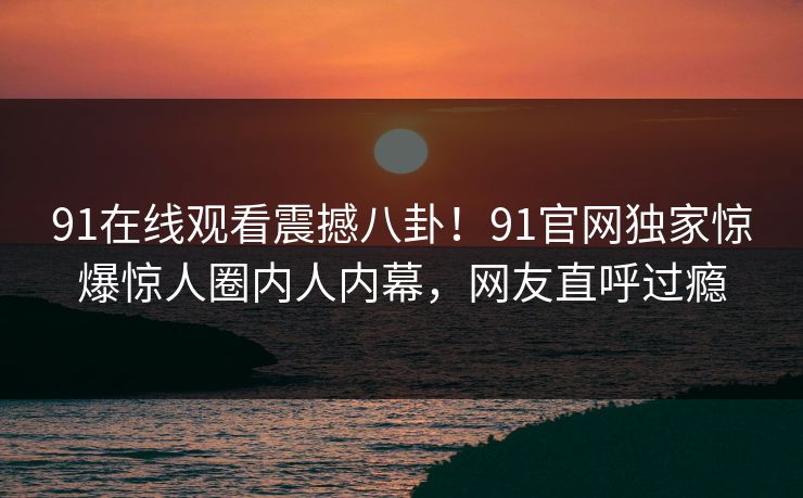 91在线观看震撼八卦！91官网独家惊爆惊人圈内人内幕，网友直呼过瘾