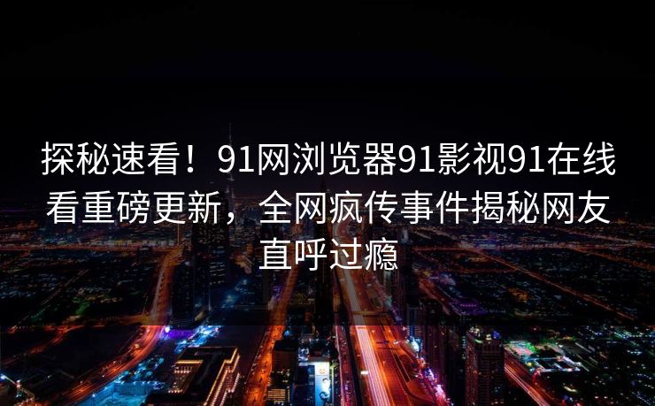 探秘速看！91网浏览器91影视91在线看重磅更新，全网疯传事件揭秘网友直呼过瘾