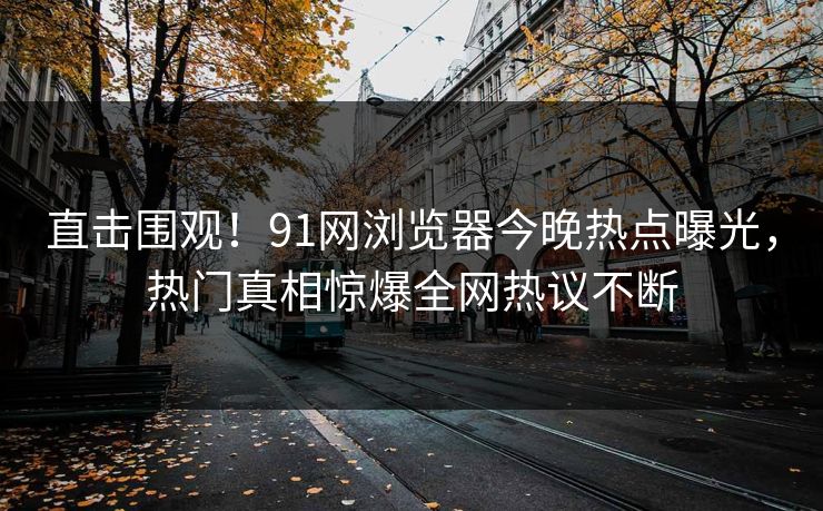 直击围观！91网浏览器今晚热点曝光，热门真相惊爆全网热议不断