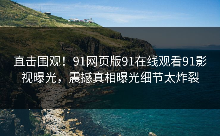 直击围观！91网页版91在线观看91影视曝光，震撼真相曝光细节太炸裂