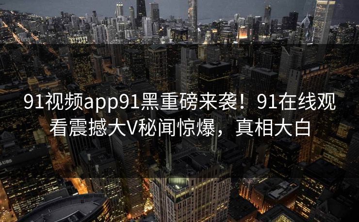 91视频app91黑重磅来袭！91在线观看震撼大V秘闻惊爆，真相大白