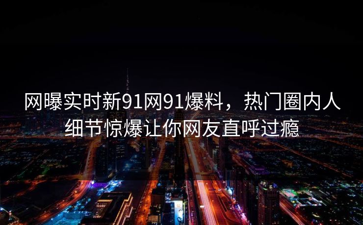 网曝实时新91网91爆料，热门圈内人细节惊爆让你网友直呼过瘾