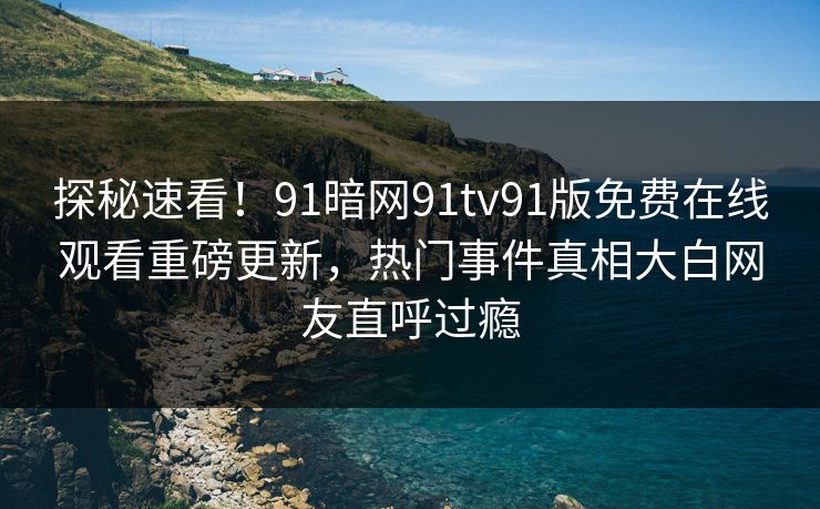 探秘速看！91暗网91tv91版免费在线观看重磅更新，热门事件真相大白网友直呼过瘾