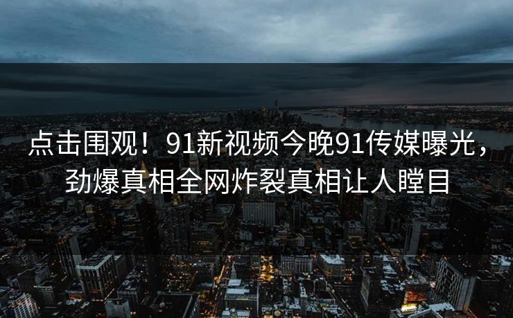 点击围观！91新视频今晚91传媒曝光，劲爆真相全网炸裂真相让人瞠目