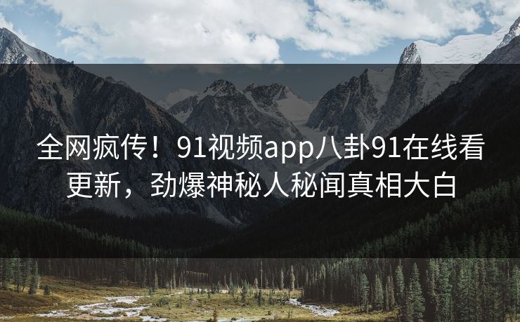 全网疯传！91视频app八卦91在线看更新，劲爆神秘人秘闻真相大白