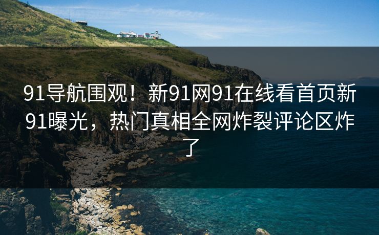 91导航围观！新91网91在线看首页新91曝光，热门真相全网炸裂评论区炸了