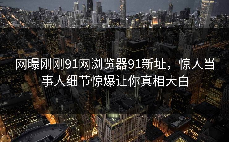 网曝刚刚91网浏览器91新址，惊人当事人细节惊爆让你真相大白