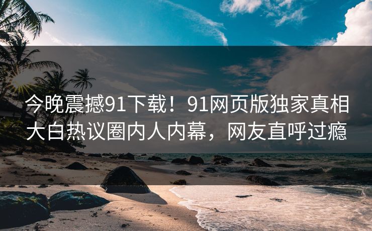 今晚震撼91下载！91网页版独家真相大白热议圈内人内幕，网友直呼过瘾