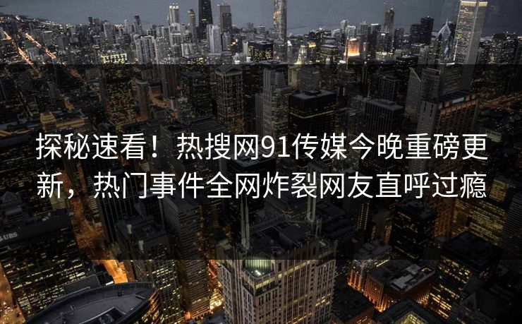 探秘速看！热搜网91传媒今晚重磅更新，热门事件全网炸裂网友直呼过瘾