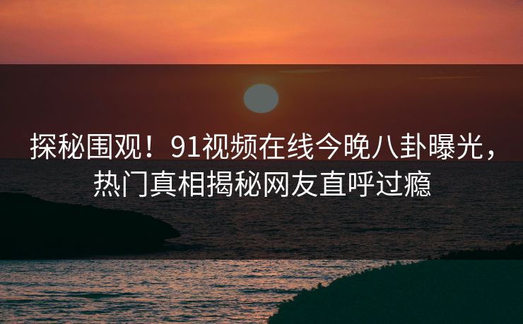 探秘围观！91视频在线今晚八卦曝光，热门真相揭秘网友直呼过瘾