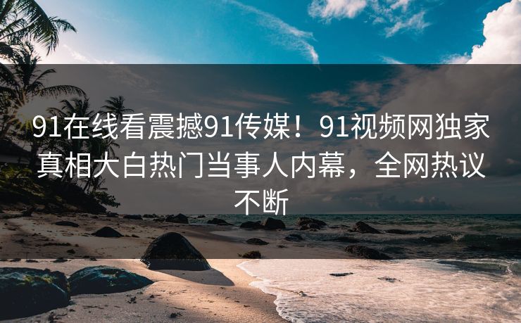 91在线看震撼91传媒！91视频网独家真相大白热门当事人内幕，全网热议不断