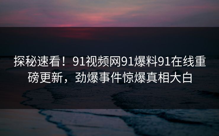 探秘速看！91视频网91爆料91在线重磅更新，劲爆事件惊爆真相大白