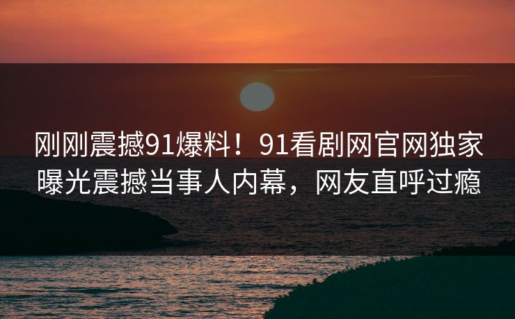刚刚震撼91爆料！91看剧网官网独家曝光震撼当事人内幕，网友直呼过瘾