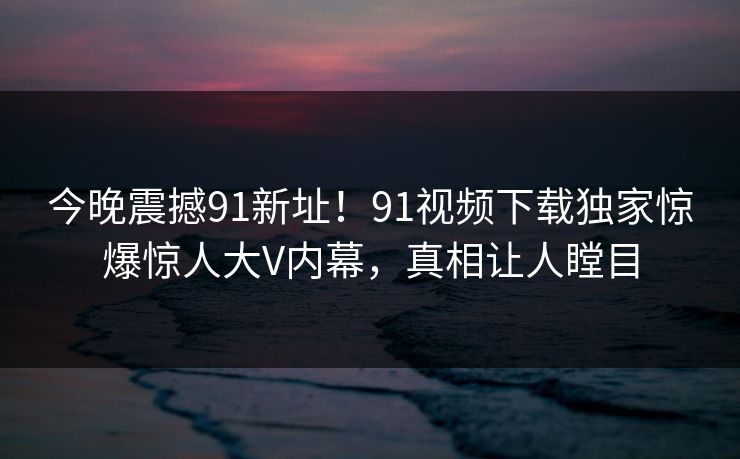 今晚震撼91新址！91视频下载独家惊爆惊人大V内幕，真相让人瞠目