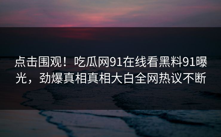 点击围观！吃瓜网91在线看黑料91曝光，劲爆真相真相大白全网热议不断
