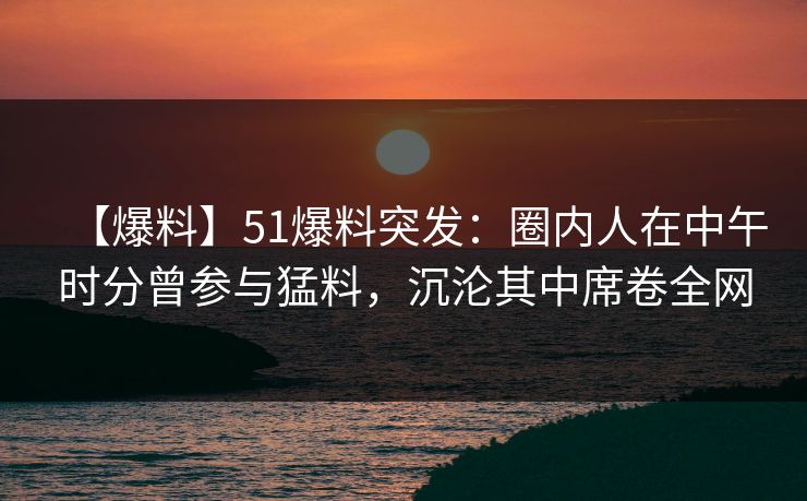 【爆料】51爆料突发：圈内人在中午时分曾参与猛料，沉沦其中席卷全网