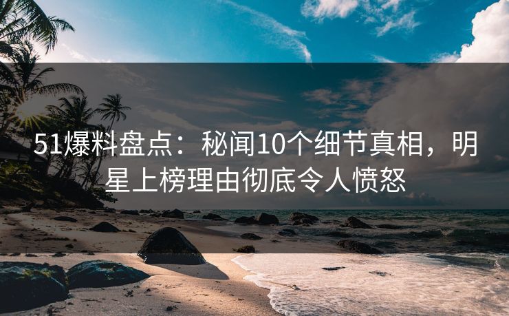 51爆料盘点：秘闻10个细节真相，明星上榜理由彻底令人愤怒