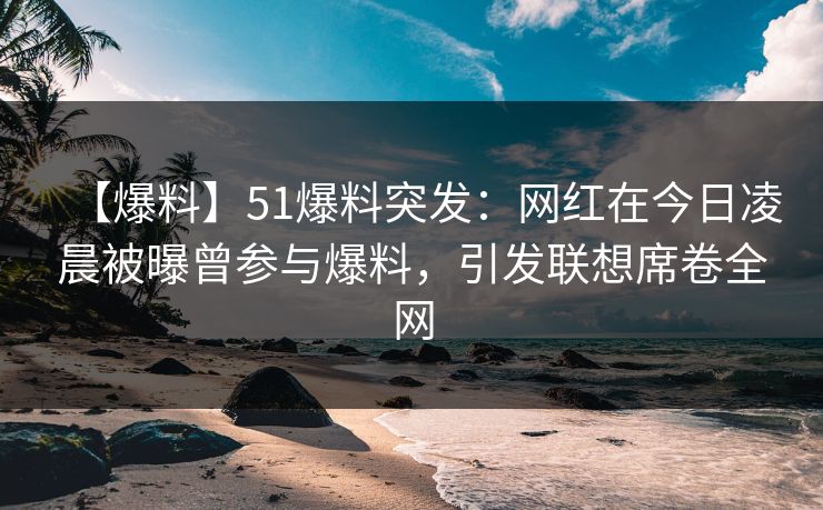 【爆料】51爆料突发：网红在今日凌晨被曝曾参与爆料，引发联想席卷全网