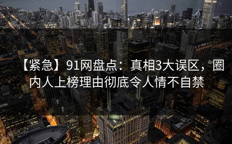 【紧急】91网盘点：真相3大误区，圈内人上榜理由彻底令人情不自禁