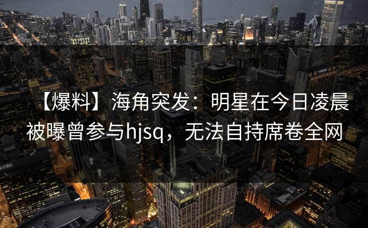 【爆料】海角突发：明星在今日凌晨被曝曾参与hjsq，无法自持席卷全网