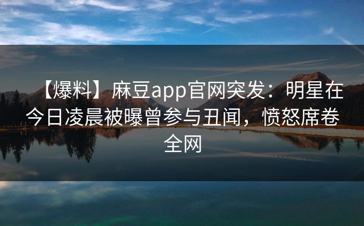 【爆料】麻豆app官网突发：明星在今日凌晨被曝曾参与丑闻，愤怒席卷全网