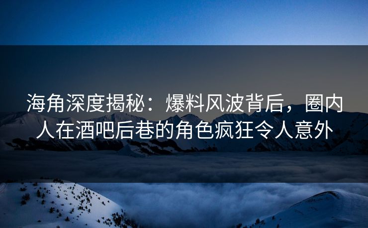 海角深度揭秘：爆料风波背后，圈内人在酒吧后巷的角色疯狂令人意外