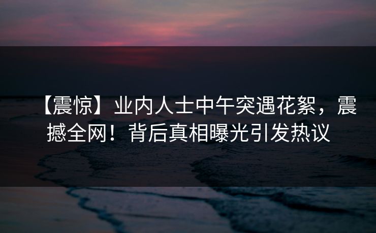 【震惊】业内人士中午突遇花絮，震撼全网！背后真相曝光引发热议