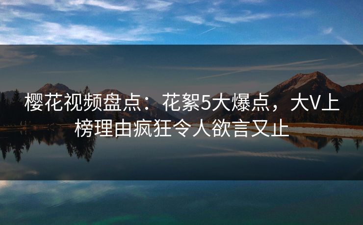 樱花视频盘点：花絮5大爆点，大V上榜理由疯狂令人欲言又止