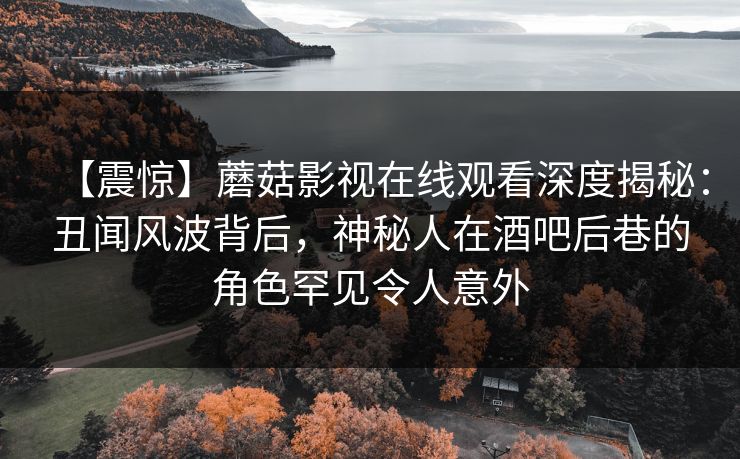 【震惊】蘑菇影视在线观看深度揭秘：丑闻风波背后，神秘人在酒吧后巷的角色罕见令人意外