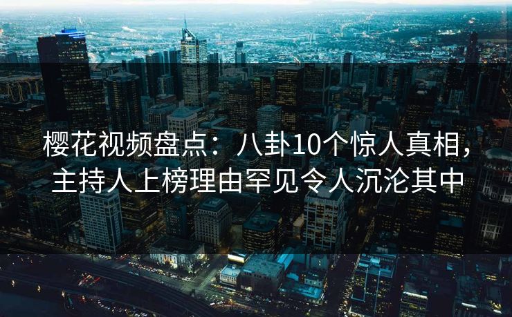 樱花视频盘点：八卦10个惊人真相，主持人上榜理由罕见令人沉沦其中